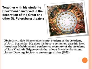 Together with his students
Shevchenko involved in the
decoration of the Great and
other St. Petersburg theaters.

Obviously, 1835r. Shevchenko is met student of the Academy
of Art I. Soshenko. He does his best to somehow ease his fate,
introduces Hrebinka and conference secretary of the Academy
of Arts Vladimir Grigoryevich that allows Shevchenko attend
classes Drawing Society to encourage artists (1835).

 