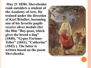 May 21 1838r. Shevchenko
rank outsiders a student of
the Academy of Arts. He
trained under the direction
of Karl Briullov, becoming
one of his favorite pupils
receive silver medals (for
the film "Boy-poor, which
gives the bread a dog"
(1840), "Gypsy FortuneTeller" (1841), "Catherine"
(1842) ). The latter is
written based on the poem
Shevchenko.

 