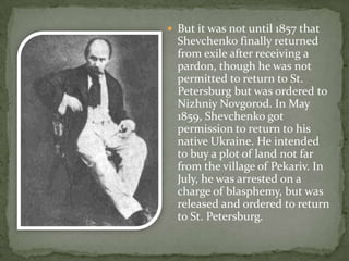 But it was not until 1857 that

Shevchenko finally returned
from exile after receiving a
pardon, though he was not
permitted to return to St.
Petersburg but was ordered to
Nizhniy Novgorod. In May
1859, Shevchenko got
permission to return to his
native Ukraine. He intended
to buy a plot of land not far
from the village of Pekariv. In
July, he was arrested on a
charge of blasphemy, but was
released and ordered to return
to St. Petersburg.

 