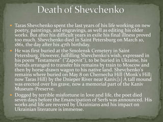  Taras Shevchenko spent the last years of his life working on new

poetry, paintings, and engravings, as well as editing his older
works. But after his difficult years in exile his final illness proved
too much. Shevchenko died in Saint Petersburg on March 10,
1861, the day after his 47th birthday.
 He was first buried at the Smolensk Cemetery in Saint
Petersburg. However, fulfilling Shevchenko's wish, expressed in
his poem "Testament" ("Zapovit"), to be buried in Ukraine, his
friends arranged to transfer his remains by train to Moscow and
then by horse-drawn wagon to his native land. Shevchenko's
remains where buried on May 8 on Chernecha Hill (Monk's Hill;
now Taras Hill) by the Dnieper River near Kaniv.[1] A tall mound
was erected over his grave, now a memorial part of the Kaniv
Museum-Preserve.
 Dogged by terrible misfortune in love and life, the poet died
seven days before the Emancipation of Serfs was announced. His
works and life are revered by Ukrainians and his impact on
Ukrainian literature is immense.

 