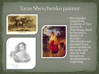  Shevchenko

entered the
Academy of Fine
Arts in St
Petersburg, there
he became a
student of
Bryullov.
Shevchenko was
awarded three
silver medals for
his works and
later he had
become an
Academician in
engraving.

 