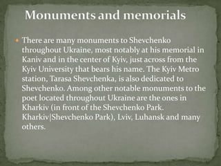  There are many monuments to Shevchenko

throughout Ukraine, most notably at his memorial in
Kaniv and in the center of Kyiv, just across from the
Kyiv University that bears his name. The Kyiv Metro
station, Tarasa Shevchenka, is also dedicated to
Shevchenko. Among other notable monuments to the
poet located throughout Ukraine are the ones in
Kharkiv (in front of the Shevchenko Park.
Kharkiv|Shevchenko Park), Lviv, Luhansk and many
others.

 