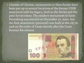  Outside of Ukraine, monuments to Shevchenko have

been put up in several locations of the former USSR
associated with his legacy, both in the Soviet and the
post-Soviet times. The modern monument in Saint
Petersburg was erected on December 22, 2000, but
the first monument (pictured) was built in the city in
1918 on the order of Lenin shortly after the Great
Russian Revolution.

 