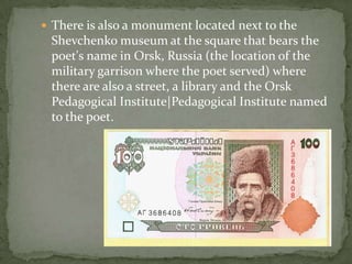  There is also a monument located next to the

Shevchenko museum at the square that bears the
poet's name in Orsk, Russia (the location of the
military garrison where the poet served) where
there are also a street, a library and the Orsk
Pedagogical Institute|Pedagogical Institute named
to the poet.

 