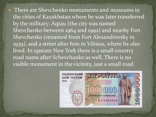 There are Shevchenko monuments and museums in

the cities of Kazakhstan where he was later transferred
by the military: Aqtau (the city was named
Shevchenko between 1964 and 1992) and nearby Fort
Shevchenko (renamed from Fort Alexandrovsky in
1939), and a street after him in Vilnius, where he also
lived. In upstate New York there is a small country
road name after Schevchanko as well. There is no
visible monument in the vicinity, just a small road.

 