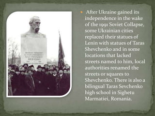  After Ukraine gained its

independence in the wake
of the 1991 Soviet Collapse,
some Ukrainian cities
replaced their statues of
Lenin with statues of Taras
Shevchenko and in some
locations that lacked
streets named to him, local
authorities renamed the
streets or squares to
Shevchenko. There is also a
bilingual Taras Sevchenko
high school in Sighetu
Marmatiei, Romania.

 