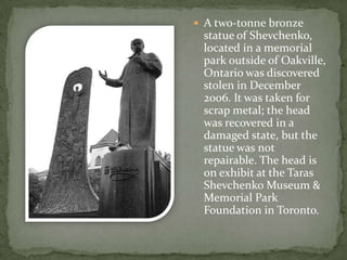  A two-tonne bronze

statue of Shevchenko,
located in a memorial
park outside of Oakville,
Ontario was discovered
stolen in December
2006. It was taken for
scrap metal; the head
was recovered in a
damaged state, but the
statue was not
repairable. The head is
on exhibit at the Taras
Shevchenko Museum &
Memorial Park
Foundation in Toronto.

 
