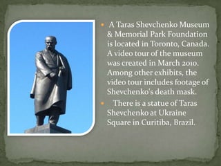  A Taras Shevchenko Museum

& Memorial Park Foundation
is located in Toronto, Canada.
A video tour of the museum
was created in March 2010.
Among other exhibits, the
video tour includes footage of
Shevchenko's death mask.
 There is a statue of Taras
Shevchenko at Ukraine
Square in Curitiba, Brazil.

 