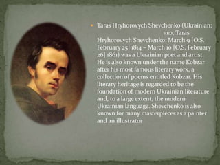  Taras Hryhorovych Shevchenko (Ukrainian:

нко, Taras
Hryhorovych Shevchenko; March 9 [O.S.
February 25] 1814 – March 10 [O.S. February
26] 1861) was a Ukrainian poet and artist.
He is also known under the name Kobzar
after his most famous literary work, a
collection of poems entitled Kobzar. His
literary heritage is regarded to be the
foundation of modern Ukrainian literature
and, to a large extent, the modern
Ukrainian language. Shevchenko is also
known for many masterpieces as a painter
and an illustrator

 