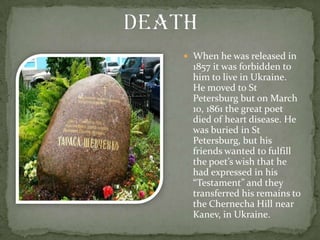  When he was released in

1857 it was forbidden to
him to live in Ukraine.
He moved to St
Petersburg but on March
10, 1861 the great poet
died of heart disease. He
was buried in St
Petersburg, but his
friends wanted to fulfill
the poet’s wish that he
had expressed in his
“Testament” and they
transferred his remains to
the Chernecha Hill near
Kanev, in Ukraine.

 