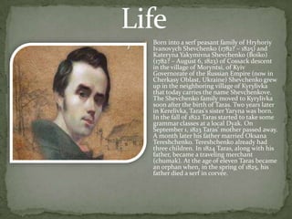 

Born into a serf peasant family of Hryhoriy
Ivanovych Shevchenko (1782? – 1825) and
Kateryna Yakymivna Shevchenko (Boiko)
(1782? – August 6, 1823) of Cossack descent
in the village of Moryntsi, of Kyiv
Governorate of the Russian Empire (now in
Cherkasy Oblast, Ukraine) Shevchenko grew
up in the neighboring village of Kyrylivka
that today carries the name Shevchenkove.
The Shevchenko family moved to Kyrylivka
soon after the birth of Taras. Two years later
in Kerelivka, Taras's sister Yaryna was born.
In the fall of 1822 Taras started to take some
grammar classes at a local Dyak. On
September 1, 1823 Taras' mother passed away.
A month later his father married Oksana
Tereshchenko. Tereshchenko already had
three children. In 1824 Taras, along with his
father, became a traveling merchant
(chumak). At the age of eleven Taras became
an orphan when, in the spring of 1825, his
father died a serf in corvée.

 