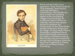 Newly arrived in Kyiv as an

apprentice, Taras went to work for
Dyak Bohorsky. Soon tired of
enduring Bohorsky's
mistreatment, Shevchenko ran
away to seek out a painting
master in the surrounding
villages. For several days he
worked for Deacon Yefrem in
Lysianka, later in other places
around in southern Kyiv
Governorate. In 1827 Shevchenko
herded community sheeps near
his village. He then meets Oksana
Kovalenko, a childhood friend,
whom Shevchenko mentions in
his works on multiple occasions.
Shevchenko went as a household
servant with his Russian aristocrat
lord Pavel Engelhardt to Vilnius
(1828–31) and then to Saint
Petersburg.

 