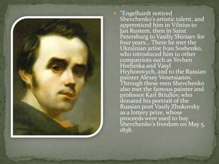  "Engelhardt noticed

Shevchenko's artistic talent, and
apprenticed him in Vilnius to
Jan Rustem, then in Saint
Petersburg to Vasiliy Shiriaev for
four years... There he met the
Ukrainian artist Ivan Soshenko,
who introduced him to other
compatriots such as Yevhen
Hrebinka and Vasyl
Hryhorovych, and to the Russian
painter Alexey Venetsianov.
Through these men Shevchenko
also met the famous painter and
professor Karl Briullov, who
donated his portrait of the
Russian poet Vasily Zhukovsky
as a lottery prize, whose
proceeds were used to buy
Shevchenko's freedom on May 5,
1838.

 