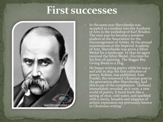 In the same year Shevchenko was
accepted as a student into the Academy
of Arts in the workshop of Karl Briullov.
The next year he became a resident
student at the Association for the
Encouragement of Artists. At the annual
examinations at the Imperial Academy
of Arts, Shevchenko was given a Silver
Medal for a landscape. In 1840 he again
received the Silver Medal, this time for
his first oil painting, The Beggar Boy
Giving Bread to a Dog.
 He began writing poetry while he was a
serf and in 1840 his first collection of
poetry, Kobzar, was published. Ivan
Franko, the renowned Ukrainian poet in
the generation after Shevchenko, had
this to say of the compilation: "[Kobzar]
immediately revealed, as it were, a new
world of poetry. It burst forth like a
spring of clear, cold water, and sparkled
with a clarity, breadth and elegance of
artistic expression not previously known
in Ukrainian writing".


 