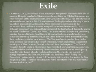 

On March 22, 1845, the Council of the Academy of Arts granted Shevchenko the title of
an artist. He again travelled to Ukraine where he met historian Nikolay Kostomarov and
other members of the Brotherhood of Saints Cyril and Methodius, a Pan-Slavist political
society dedicated to the political liberalization of the Empire and transforming it into a
federation-like polity of Slavic nations. Upon the society's suppression by the
authorities, Shevchenko was arrested along with other members on April 5, 1847.
Although he probably was not an official member of the Brotherhood, during the search
his poem "The Dream" ("Son") was found. This poem attacked Slavophilism, personally
attacked Emperor Nicholas I and his wife Alexandra Feodorovna, and therefore was
considered extremely inflammatory, and of all the members of the dismantled society
Shevchenko was punished most severely. The Tsar was about to pardon Shevchenko,
since literature was not as bad as violent opposition, which he also faced (Decembrist
uprising etc.). Then, however, Tsar Nicholas read Shevchenko's poem, "The Dream".
Vissarion Belinsky wrote in his memoirs that, Nicholas I, knowing Ukrainian very well,
laughed and chuckled whilst reading the section about himself, but his mood quickly
turned to bitter hatred when he read about his wife. Shevchenko had mocked her
frumpy appearance and facial tics, which she had developed whilst fearing the
Decembrist Uprising and its plans to kill her family. After reading this section the Tsar
indignantly stated "I suppose he had reasons not to be on terms with me, but what has
she done to deserve this?"

 