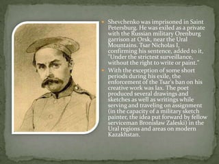  Shevchenko was imprisoned in Saint

Petersburg. He was exiled as a private
with the Russian military Orenburg
garrison at Orsk, near the Ural
Mountains. Tsar Nicholas I,
confirming his sentence, added to it,
"Under the strictest surveillance,
without the right to write or paint."
 With the exception of some short
periods during his exile, the
enforcement of the Tsar's ban on his
creative work was lax. The poet
produced several drawings and
sketches as well as writings while
serving and traveling on assignment
(in the capacity of a military sketch
painter, the idea put forward by fellow
serviceman Bronisław Zaleski) in the
Ural regions and areas on modern
Kazakhstan.

 
