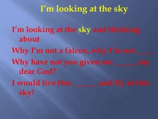 I’m looking at the sky
I’m looking at the sky and thinking
about
Why I’m not a falcon, why I’m not ___ ,
Why have not you given me _____, my
dear God?
I would live this ______ and fly in this
sky!
 
