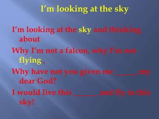 I’m looking at the sky
I’m looking at the sky and thinking
about
Why I’m not a falcon, why I’m not
flying ,
Why have not you given me _____, my
dear God?
I would live this ______ and fly in this
sky!
 