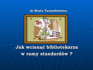 dr Beata Taraszkiewicz Jak wcisnąć bibliotekarza  w ramy standardów ? 