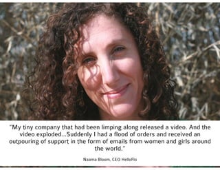 @missrogue
“My tiny company that had been limping along released a video. And the
video exploded...Suddenly I had a flood of orders and received an
outpouring of support in the form of emails from women and girls around
the world.”
Naama Bloom, CEO HelloFlo
 