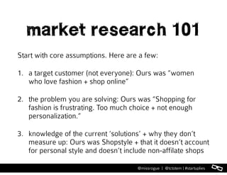 l@missrogue | @tctotem | #startuplies
market research 101
Start with core assumptions. Here are a few:
1. a target customer (not everyone): Ours was “women
who love fashion + shop online”
2. the problem you are solving: Ours was “Shopping for
fashion is frustrating. Too much choice + not enough
personalization.”
3. knowledge of the current ‘solutions’ + why they don’t
measure up: Ours was Shopstyle + that it doesn’t account
for personal style and doesn’t include non-affilate shops
 