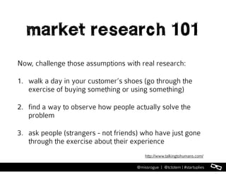 l@missrogue | @tctotem | #startuplies
market research 101
Now, challenge those assumptions with real research:
1. walk a day in your customer’s shoes (go through the
exercise of buying something or using something)
2. find a way to observe how people actually solve the
problem
3. ask people (strangers - not friends) who have just gone
through the exercise about their experience
http://www.talkingtohumans.com/
 