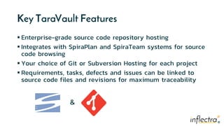 ®®
Key TaraVault Features
 Enterprise-grade source code repository hosting
 Integrates with SpiraPlan and SpiraTeam systems for source
code browsing
 Your choice of Git or Subversion Hosting for each project
 Requirements, tasks, defects and issues can be linked to
source code files and revisions for maximum traceability
&
 