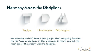 ®
®
Harmony Across the Disciplines
Testers Developers Managers
We consider each of these three groups when designing features
for the Spira ecosystem, so that everyone in teams can get the
most out of the system working together.
 