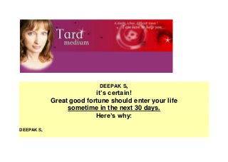 Homepage 
DEEPAK S, 
it’s certain! 
Great good fortune should enter your life 
sometime in the next 30 days. 
Here’s why: 
DEEPAK S, 
 