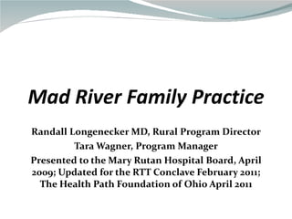 Mad River Family Practice Randall Longenecker MD, Rural Program Director Tara Wagner, Program Manager Presented to the Mary Rutan Hospital Board, April 2009; Updated for the RTT Conclave February 2011; The Health Path Foundation of Ohio April 2011 