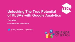 @Tara_Dee_West / @EtchUK
Unlocking The True Potential
of RLSAs with Google Analytics
Tara West
Head of Biddable Media at Etch
 