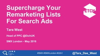 #SMX #SMXLondon #22A1 @Tara_Dee_West
Supercharge Your
Remarketing Lists
For Search Ads
Tara West
Head of PPC @EtchUK
SMX London - May 2016
 