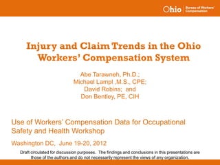 Injury and Claim Trends in the Ohio
       Workers’ Compensation System
                                Abe Tarawneh, Ph.D.;
                              Michael Lampl ,M.S., CPE;
                                 David Robins; and
                                Don Bentley, PE, CIH



Use of Workers’ Compensation Data for Occupational
Safety and Health Workshop
Washington DC, June 19-20, 2012
  Draft circulated for discussion purposes. The findings and conclusions in this presentations are
        those of the authors and do not necessarily represent the views of any organization.
 