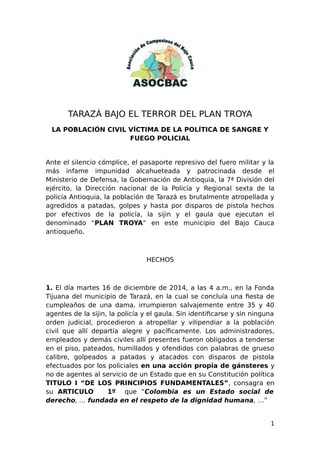 TARAZÁ BAJO EL TERROR DEL PLAN TROYA
LA POBLACIÓN CIVIL VÍCTIMA DE LA POLÍTICA DE SANGRE Y
FUEGO POLICIAL
Ante el silencio cómplice, el pasaporte represivo del fuero militar y la
más infame impunidad alcahueteada y patrocinada desde el
Ministerio de Defensa, la Gobernación de Antioquia, la 7ª División del
ejército, la Dirección nacional de la Policía y Regional sexta de la
policía Antioquia, la población de Tarazá es brutalmente atropellada y
agredidos a patadas, golpes y hasta por disparos de pistola hechos
por efectivos de la policía, la sijin y el gaula que ejecutan el
denominado “PLAN TROYA” en este municipio del Bajo Cauca
antioqueño.
HECHOS
1. El día martes 16 de diciembre de 2014, a las 4 a.m., en la Fonda
Tijuana del municipio de Tarazá, en la cual se concluía una fiesta de
cumpleaños de una dama, irrumpieron salvajemente entre 35 y 40
agentes de la sijin, la policía y el gaula. Sin identificarse y sin ninguna
orden judicial, procedieron a atropellar y vilipendiar a la población
civil que allí departía alegre y pacíficamente. Los administradores,
empleados y demás civiles allí presentes fueron obligados a tenderse
en el piso, pateados, humillados y ofendidos con palabras de grueso
calibre, golpeados a patadas y atacados con disparos de pistola
efectuados por los policiales en una acción propia de gánsteres y
no de agentes al servicio de un Estado que en su Constitución política
TITULO I “DE LOS PRINCIPIOS FUNDAMENTALES”, consagra en
su ARTICULO 1º que “Colombia es un Estado social de
derecho, … fundada en el respeto de la dignidad humana, …”
1
 