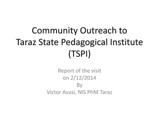 Community Outreach to
Taraz State Pedagogical Institute
(TSPI)
Report of the visit
on 2/12/2014
By
Victor Avasi, NIS PhM Taraz
 