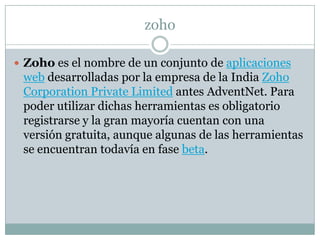 zoho
 Zoho es el nombre de un conjunto de aplicaciones
web desarrolladas por la empresa de la India Zoho
Corporation Private Limited antes AdventNet. Para
poder utilizar dichas herramientas es obligatorio
registrarse y la gran mayoría cuentan con una
versión gratuita, aunque algunas de las herramientas
se encuentran todavía en fase beta.
 