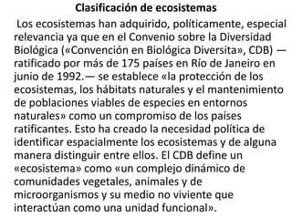 Clasificación de ecosistemas     Los ecosistemas han adquirido, políticamente, especial relevancia ya que en el Convenio sobre la Diversidad Biológica («Convención en Biológica Diversita», CDB) —ratificado por más de 175 países en Río de Janeiro en junio de 1992.— se establece «la protección de los ecosistemas, los hábitats naturales y el mantenimiento de poblaciones viables de especies en entornos naturales» como un compromiso de los países ratificantes. Esto ha creado la necesidad política de identificar espacialmente los ecosistemas y de alguna manera distinguir entre ellos. El CDB define un «ecosistema» como «un complejo dinámico de comunidades vegetales, animales y de microorganismos y su medio no viviente que interactúan como una unidad funcional».