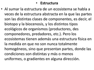 EstructuraAl sumar la estructura de un ecosistema se habla a veces de la estructura abstracta en la que las partes son las distintas clases de componentes, es decir, el biotopo y la biocenosis, y los distintos tipos ecológicos de organismos (productores, des componedores, predadores, etc.). Pero los ecosistemas tienen además una estructura física en la medida en que no son nunca totalmente homogéneos, sino que presentan partes, donde las condiciones son distintas y más o menos uniformes, o gradientes en alguna dirección.