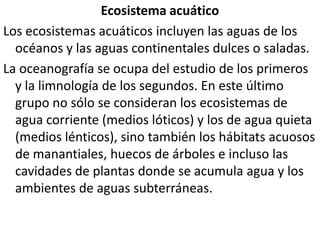 Ecosistema acuáticoLos ecosistemas acuáticos incluyen las aguas de los océanos y las aguas continentales dulces o saladas.La oceanografía se ocupa del estudio de los primeros y la limnología de los segundos. En este último grupo no sólo se consideran los ecosistemas de agua corriente (medios lóticos) y los de agua quieta (medios lénticos), sino también los hábitats acuosos de manantiales, huecos de árboles e incluso las cavidades de plantas donde se acumula agua y los ambientes de aguas subterráneas.