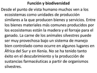 Función y biodiversidadDesde el punto de vista humano muchos ven a los ecosistemas como unidades de producción similares a la que producen bienes y servicios. Entre los bienes materiales más comunes producidos por los ecosistemas están la madera y el forraje para el ganado. La carne de los animales silvestres puede ser muy provechosa bajo un sistema de manejo bien controlado como ocurre en algunos lugares en África del Sur y en Kenia. No se ha tenido tanto éxito en el descubrimiento y la producción de sustancias farmacéuticas a partir de organismos silvestres.