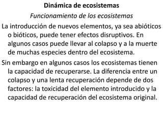 Dinámica de ecosistemasFuncionamiento de los ecosistemasLa introducción de nuevos elementos, ya sea abióticos o bióticos, puede tener efectos disruptivos. En algunos casos puede llevar al colapso y a la muerte de muchas especies dentro del ecosistema.Sin embargo en algunos casos los ecosistemas tienen la capacidad de recuperarse. La diferencia entre un colapso y una lenta recuperación depende de dos factores: la toxicidad del elemento introducido y la capacidad de recuperación del ecosistema original.