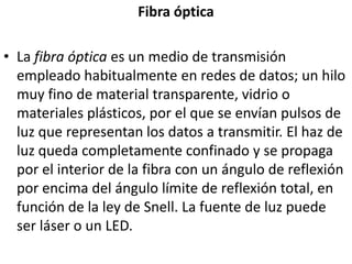 Fibra ópticaLa fibra óptica es un medio de transmisión empleado habitualmente en redes de datos; un hilo muy fino de material transparente, vidrio o materiales plásticos, por el que se envían pulsos de luz que representan los datos a transmitir. El haz de luz queda completamente confinado y se propaga por el interior de la fibra con un ángulo de reflexión por encima del ángulo límite de reflexión total, en función de la ley de Snell. La fuente de luz puede ser láser o un LED.