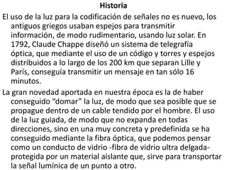 HistoriaEl uso de la luz para la codificación de señales no es nuevo, los antiguos griegos usaban espejos para transmitir información, de modo rudimentario, usando luz solar. En 1792, Claude Chappe diseñó un sistema de telegrafía óptica, que mediante el uso de un código y torres y espejos distribuidos a lo largo de los 200 km que separan Lille y París, conseguía transmitir un mensaje en tan sólo 16 minutos.La gran novedad aportada en nuestra época es la de haber conseguido “domar” la luz, de modo que sea posible que se propague dentro de un cable tendido por el hombre. El uso de la luz guiada, de modo que no expanda en todas direcciones, sino en una muy concreta y predefinida se ha conseguido mediante la fibra óptica, que podemos pensar como un conducto de vidrio -fibra de vidrio ultra delgada- protegida por un material aislante que, sirve para transportar la señal lumínica de un punto a otro.