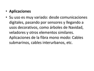 AplicacionesSu uso es muy variado: desde comunicaciones digitales, pasando por sensores y llegando a usos decorativos, como árboles de Navidad, veladores y otros elementos similares. Aplicaciones de la fibra mono modo: Cables submarinos, cables interurbanos, etc.