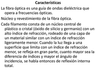 CaracterísticasLa fibra óptica es una guía de ondas dieléctrica que opera a frecuencias ópticas.Núcleo y revestimiento de la fibra óptica.Cada filamento consta de un núcleo central de plástico o cristal (óxido de silicio y germanio) con un alto índice de refracción, rodeado de una capa de un material similar con un índice de refracción ligeramente menor. Cuando la luz llega a una superficie que limita con un índice de refracción menor, se refleja en gran parte, cuanto mayor sea la diferencia de índices y mayor el ángulo de incidencia, se habla entonces de reflexión interna total.