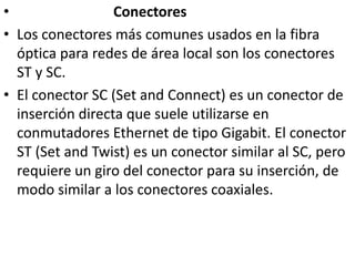                            ConectoresLos conectores más comunes usados en la fibra óptica para redes de área local son los conectores ST y SC.El conector SC (Set and Connect) es un conector de inserción directa que suele utilizarse en conmutadores Ethernet de tipo Gigabit. El conector ST (Set and Twist) es un conector similar al SC, pero requiere un giro del conector para su inserción, de modo similar a los conectores coaxiales.
