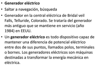 Generador eléctricoSaltar a navegación, búsqueda Generador en la central eléctrica de Bridal veil Falls, Telluride, Colorado. Se trataría del generador más antiguo que se mantiene en servicio (año 1984) en EEUU.Un generador eléctrico es todo dispositivo capaz de mantener una diferencia de potencial eléctrico entre dos de sus puntos, llamados polos, terminales o bornes. Los generadores eléctricos son máquinas destinadas a transformar la energía mecánica en eléctrica.