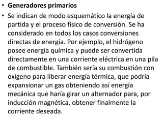 Generadores primariosSe indican de modo esquemático la energía de partida y el proceso físico de conversión. Se ha considerado en todos los casos conversiones directas de energía. Por ejemplo, el hidrógeno posee energía química y puede ser convertida directamente en una corriente eléctrica en una pila de combustible. También sería su combustión con oxígeno para liberar energía térmica, que podría expansionar un gas obteniendo así energía mecánica que haría girar un alternador para, por inducción magnética, obtener finalmente la corriente deseada.