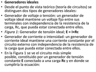 Generadores idealesDesde el punto de vista teórico (teoría de circuitos) se distinguen dos tipos de generadores ideales:Generador de voltaje o tensión: un generador de voltaje ideal mantiene un voltaje fijo entre sus terminales con independencia de la resistencia de la carga, Rc, que pueda estar conectada entre ellos. Figura 1: Generador de tensión ideal; E = I×RcGenerador de corriente o intensidad: un generador de corriente ideal mantiene una corriente constante por el circuito externo con independencia de la resistencia de la carga que pueda estar conectada entre ellos. En la Figura 1 se ve el circuito más simple posible, constituido por un generador de tensión constante E conectado a una carga Rc y en donde se cumpliría la ecuación: