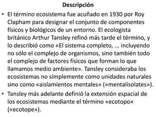 DescripciónEl término ecosistema fue acuñado en 1930 por Roy Clapham para designar el conjunto de componentes físicos y biológicos de un entorno. El ecologista británico Arthur Tansley refinó más tarde el término, y lo describió como «El sistema completo, ... incluyendo no sólo el complejo de organismos, sino también todo el complejo de factores físicos que forman lo que llamamos medio ambiente». Tansley consideraba los ecosistemas no simplemente como unidades naturales sino como «aislamientos mentales» («mentalisolates»).Tansley más adelante definió la extensión espacial de los ecosistemas mediante el término «ecotopo» («ecotope»).